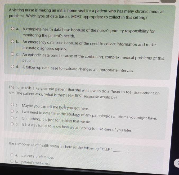 A visiting nurse is making an initial home visit for a patient who has many chronic medical
problems. Which type of data base is MOST appropriate to collect in this setting?
a. A complete health data base because of the nurse's primary responsibility for
monitoring the patient's health.
b. An emergency data base because of the need to collect information and make
accurate diagnoses rapidly.
c. An episodic data base because of the continuing, complex medical problems of this
patient.
d. A follow-up data base to evaluate changes at appropriate intervals.
The nurse tells a 75-year-old patient that she will have to do a "head to toe" assessment on
him. The patient asks, "what is that"? Her BEST response would be?
a. Maybe you can tell me how you got here.
b. I will need to determine the etiology of any pathologic symptoms you might have.
c. Oh nothing, it is just something that we do.
d. It is a way for us to know how we are going to take care of you later.
_
The components of health status include all the following EXCEPT
a. patient's preferences
b. patient's weakness