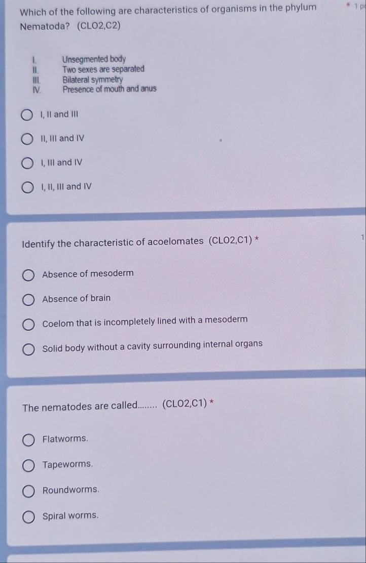 Which of the following are characteristics of organisms in the phylum 1 p
Nematoda? (CLO2,C2)
1. Unsegmented body
I. Two sexes are separated
III. Bilateral symmetry
I. Presence of mouth and anus
I, II and III
II, III and IV
I, III and IV
I, II, III and IV
Identify the characteristic of acoelomates (CLO2,C1) *
1
Absence of mesoderm
Absence of brain
Coelom that is incompletely lined with a mesoderm
Solid body without a cavity surrounding internal organs
The nematodes are called........ (CLO2,C1) *
Flatworms.
Tapeworms.
Roundworms.
Spiral worms.