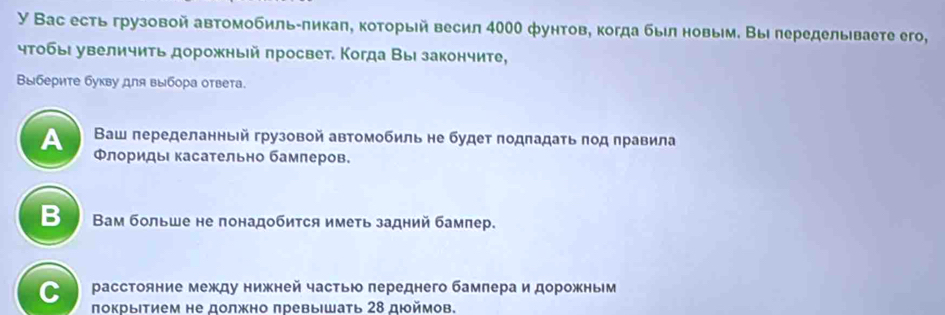 У Вас есть грузовой автомобиль-πикаπ, который весил 400 фунтов, когда быел новыем. Вы леределываете его,
чтобы увеличиτь дорожный πросвет. Когда Вы закончите,
Βыберите букву для выбора ответа.
A Ваш переделанньй грузовой автомобиль не будет πодπадаτь πод πравила
ΦлоридыΙ касательно бамлеров.
B Вам больше не понадобится иметь задний бампер.
C расстояние между нижней частью лереднего бамлера и дорожньм
πокрыΙτием не должно πревыιшать 28 дιймов.