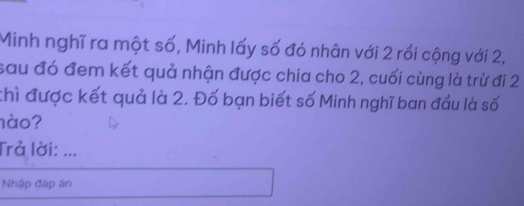 Minh nghĩ ra một số, Minh lấy số đó nhân với 2 rồi cộng với 2, 
sau đó đem kết quả nhận được chia cho 2, cuối cùng là trừ đi 2
thì được kết quả là 2. Đố bạn biết số Minh nghĩ ban đầu là số 
nào? 
Trả lời: ... 
Nhập đáp án