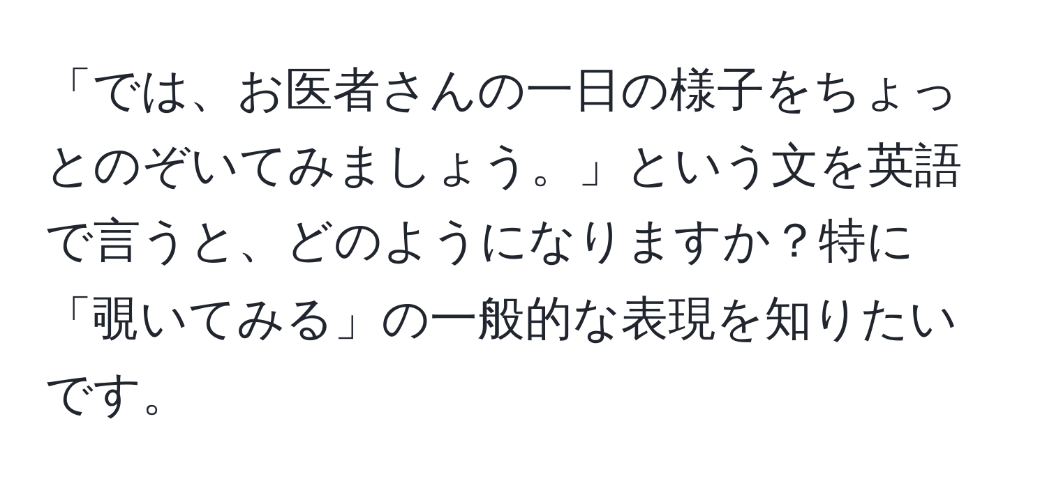 「では、お医者さんの一日の様子をちょっとのぞいてみましょう。」という文を英語で言うと、どのようになりますか？特に「覗いてみる」の一般的な表現を知りたいです。