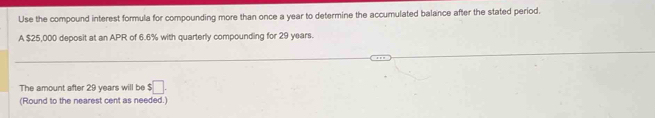 Use the compound interest formula for compounding more than once a year to determine the accumulated balance after the stated period. 
A $25,000 deposit at an APR of 6.6% with quarterly compounding for 29 years. 
The amount after 29 years will be $□. 
(Round to the nearest cent as needed.)