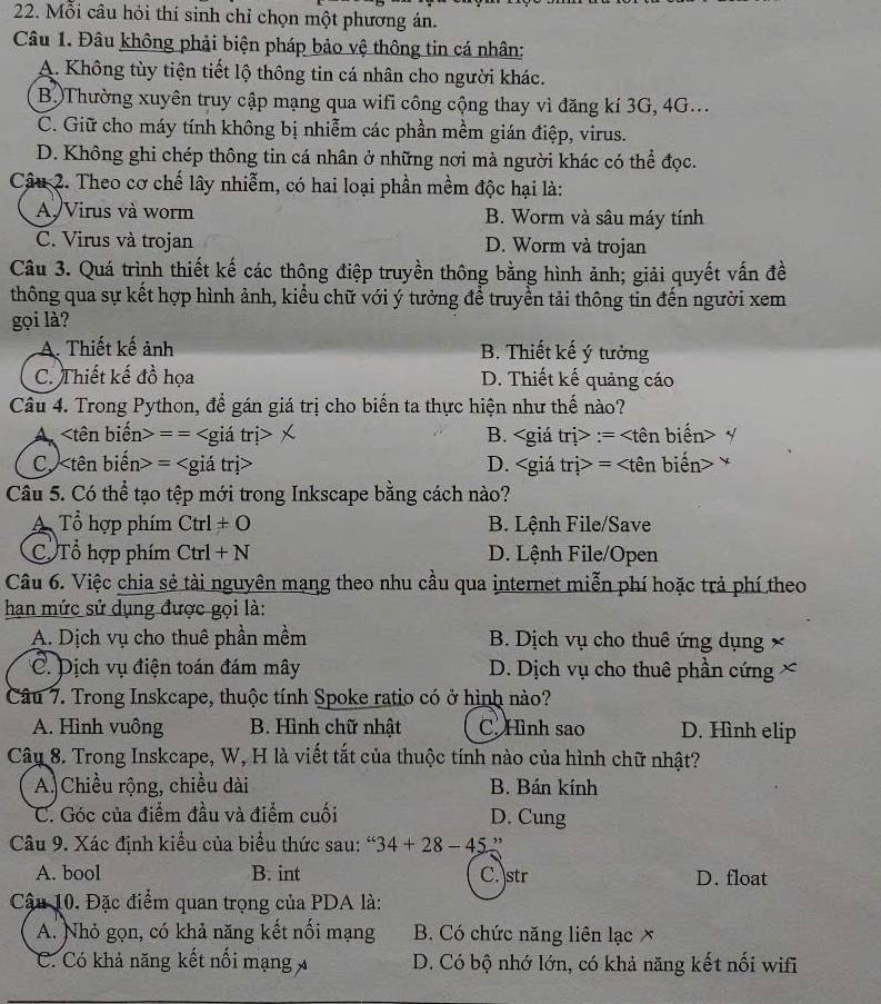 Mỗi câu hỏi thí sinh chỉ chọn một phương án.
Câu 1. Đâu không phải biện pháp bảo vệ thông tin cá nhân:
A. Không tùy tiện tiết lộ thông tin cá nhân cho người khác.
BộThường xuyên truy cập mạng qua wifi công cộng thay vì đăng kí 3G, 4G...
C. Giữ cho máy tính không bị nhiễm các phần mềm gián điệp, virus.
D. Không ghi chép thông tin cá nhân ở những nơi mà người khác có thể đọc.
Câu 2. Theo cơ chế lây nhiễm, có hai loại phần mềm độc hại là:
A Virus và worm B. Worm và sâu máy tính
C. Virus và trojan D. Worm và trojan
Câu 3. Quá trình thiết kế các thông điệp truyền thông bằng hình ảnh; giải quyết vấn đề
thông qua sự kết hợp hình ảnh, kiểu chữ với ý tưởng để truyền tải thông tin đến người xem
gọi là?
A. Thiết kế ảnh B. Thiết kế ý tưởng
C. Thiết kế đồ họa D. Thiết kế quảng cáo
Câu 4. Trong Python, để gán giá trị cho biến ta thực hiện như thế nào?
A = = B. tn>· =
C. = D. =
Câu 5. Có thể tạo tệp mới trong Inkscape bằng cách nào?
A Tổ hợp phím Ctrl+O B. Lệnh File/Save
C Tổ hợp phím Ctrl+N D. Lệnh File/Open
Câu 6. Việc chia sẻ tài nguyên mạng theo nhu cầu qua internet miễn phí hoặc trả phí theo
han mức sử dụng được gọi là:
A. Dịch vụ cho thuê phần mềm B. Dịch vụ cho thuê ứng dụng ×
C. Dịch vụ điện toán đám mây D. Dịch vụ cho thuê phần cứng ×
Câu 7. Trong Inskcape, thuộc tính Spoke ratio có ở hình nào?
A. Hình vuông B. Hình chữ nhật C. Hình sao D. Hình elip
Câu 8. Trong Inskcape, W, H là viết tắt của thuộc tính nào của hình chữ nhật?
A. Chiều rộng, chiều dài B. Bán kính
C. Góc của điểm đầu và điểm cuối D. Cung
Câu 9. Xác định kiểu của biểu thức sau: “ 34+28-45 ”
A. bool B. int C. str D. float
Cậu 10. Đặc điểm quan trọng của PDA là:
A. Nhỏ gọn, có khả năng kết nối mạng B. Có chức năng liên lạc ✗
C. Có khả năng kết nổi mạng D. Có bộ nhớ lớn, có khả năng kết nối wifi