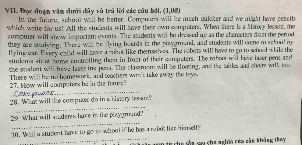 Đọc đoạn văn dưới đây và trả lời các câu hỏi. (1,0d)
In the future, school will be better. Computers will be much quicker and we might have pencils 
which write for us! All the students will have their own computers. When there is a history lesson, the 
computer will show important events. The students will be dressed up as the characters from the period 
they are studying. There will be flying boards in the playground, and students will come to school by 
flying car. Every child will have a robot like themselves. The robots will have to go to school while the 
students sit at home controlling them in front of their computers. The robots will have laser pens and 
the student will have laser ink pens. The classroom will be floating, and the tables and chairs will, too. 
There will be no homework, and teachers won’t take away the toys. 
27. How will computers be in the future? 
0.m juter 
_ 
_ 
28. What will the computer do in a history lesson? 
_ 
29. What will students have in the playground? 
_ 
30. Will a student have to go to school if he has a robot like himself? 
cum từ cho sẵn sao cho nghĩa của câu không thay