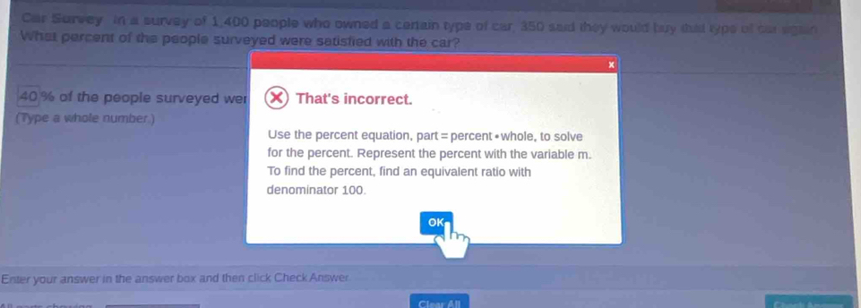 Car Survey in a survey of 1,400 people who owned a centain type of car, 350 said they would buy that typs of car egain
What percent of the people surveyed were satisfied with the car?
x
40% of the people surveyed wer X) That's incorrect.
(Type a whole number)
Use the percent equation, part = percent •whole, to solve
for the percent. Represent the percent with the variable m.
To find the percent, find an equivalent ratio with
denominator 100.
OK
Enter your answer in the answer box and then click Check Answer
Clear All