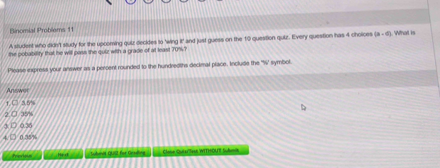 Binomial Problems 11 
A student who didn't study for the upcoming quiz decides to 'wing if° and just guess on the 10 question quiz. Every question has 4 choices (a-d). What is 
the pobability that he will pass the quiz with a grade of at least 70%? 
Please express your answer as a percent rounded to the hundredths decimal place. Include the ' % ' symbol. 
Answer

3.5%
2 35%
3 0,35
4. 0.35%
Previous Next Submit QUIZ for Grading Close Qui z/Test WITHOUT Submit