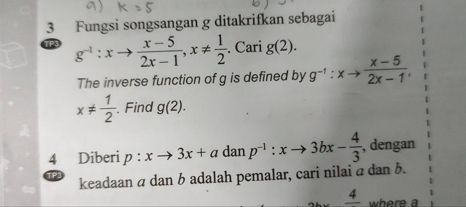 Fungsi songsangan g ditakrifkan sebagai 
TP3
g^(-1):xto  (x-5)/2x-1 , x!=  1/2 . Cari g(2). 
The inverse function of g is defined by g^(-1):xto  (x-5)/2x-1 ,
x!=  1/2 . Find g(2). 
4 Diberi p:xto 3x+a dan p^(-1):xto 3bx- 4/3  , dengan 
TP3 
keadaan α dan b adalah pemalar, cari nilai α dan b. 
. where a