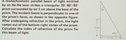 A monochromatic parallel beam of light emitted
by an He-Ne laser strikes a triangular 30°-60°-90°
prism surrounded by air 5 cm above the base of the 
prism. The incident beam is perpendicular to one of
the prism's faces, as shown in the opposite figure.
After undergoing refraction in the prism, the light
comes out of the bottom right vertex of the prism.
Calculate the index of refraction of the prism for
this beam of light.