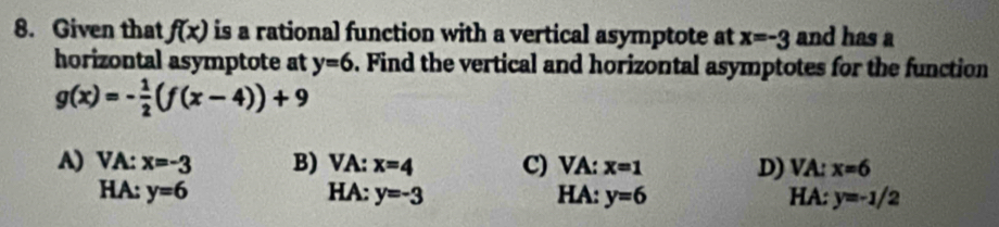 Given that f(x) is a rational function with a vertical asymptote at x=-3 and has a
horizontal asymptote at y=6. Find the vertical and horizontal asymptotes for the function
g(x)=- 1/2 (f(x-4))+9
A) VA: x=-3 B) VA: x=4 C) VA: x=1 D) VA: x=6
HA: y=6 HA: y=-3 HA: y=6 HA: y=-1/2