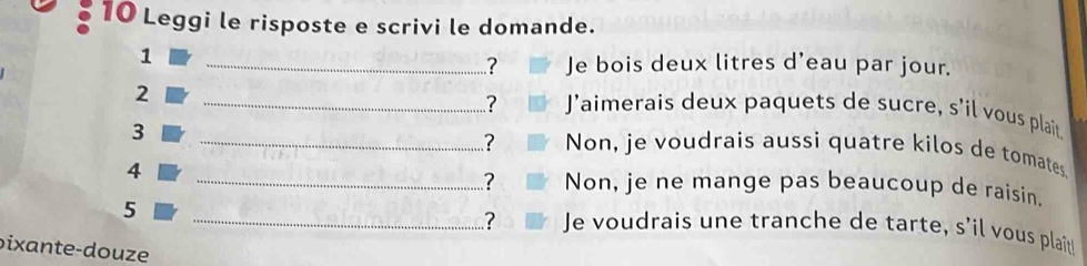 Leggi le risposte e scrivi le domande. 
1 
_? Je bois deux litres d'eau par jour. 
2 
_? J’aimerais deux paquets de sucre, s’il vous plait 
3 
_? Non, je voudrais aussi quatre kilos de tomates 
? 
4 _Non, je ne mange pas beaucoup de raisin. 
5 
_? Je voudrais une tranche de tarte, s’il vous plait 
pixante -douze