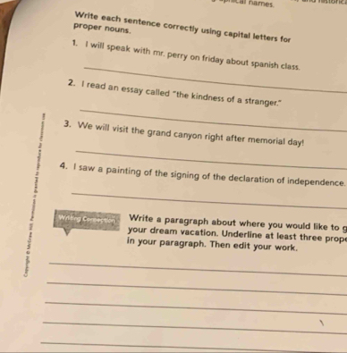 nical names 
Write each sentence correctly using capital letters for 
proper nouns. 
_ 
1. I will speak with mr. perry on friday about spanish class. 
_ 
2. I read an essay called "the kindness of a stranger." 
_ 
3. We will visit the grand canyon right after memorial day! 
_ 
4. I saw a painting of the signing of the declaration of independence. 
Write a paragraph about where you would like to 
Wrilting Connection your dream vacation. Underline at least three prop 
in your paragraph. Then edit your work. 
7 
_ 
_ 
_ 
_ 
_