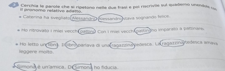 Cerchia le parole che si ripetono nelle due frasi e poi riscrivile sul quaderno unendole con 
il pronomo relativo adatto. 
Caterina ha svegliato Alessandro Alessandro stava sognando felice. 
Ho ritrovato i miei vecchi pattini. Con i miei vecchi pattini ho imparato a pattinare, 
Ho letto un libro. Il libro parlava di una ragazzina tedesca. La ragazzina tedesca amava 
leggere molto. 
Simona è un'amica. Di Simona ho fiducia.