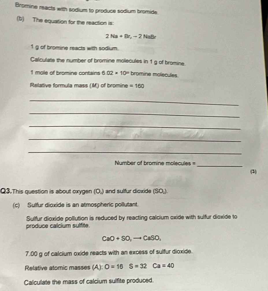 Bromine reacts with sodium to produce sodium bromide. 
(b) The equation for the reaction is:
2Na+Br_2to 2NaBr
1 g of bromine reacts with sodium. 
Calculate the number of bromine molecules in 1 g of bromine. 
1 mole of bromine contains 6.02* 10^(20) bromine molecules, 
Relative formula mass (M) of bromine =160
_ 
_ 
_ 
_ 
_ 
Number of bromine molecules =_ 
(3) 
Q3.This question is about oxygen (O_2) and sulfur dioxide (SO_2). 
(c) Sulfur dioxide is an atmospheric pollutant. 
Sulfur dioxide pollution is reduced by reacting calcium oxide with sulfur dioxide to 
produce calcium sulfite.
CaO+SO_2to CaSO_3
7.00 g of calcium oxide reacts with an excess of sulfur dioxide. 
Relative atomic masses (A,): O=16S=32Ca=40
Calculate the mass of calcium sulfite produced.