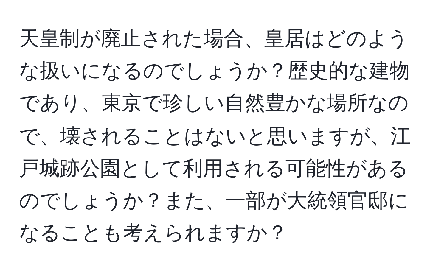 天皇制が廃止された場合、皇居はどのような扱いになるのでしょうか？歴史的な建物であり、東京で珍しい自然豊かな場所なので、壊されることはないと思いますが、江戸城跡公園として利用される可能性があるのでしょうか？また、一部が大統領官邸になることも考えられますか？