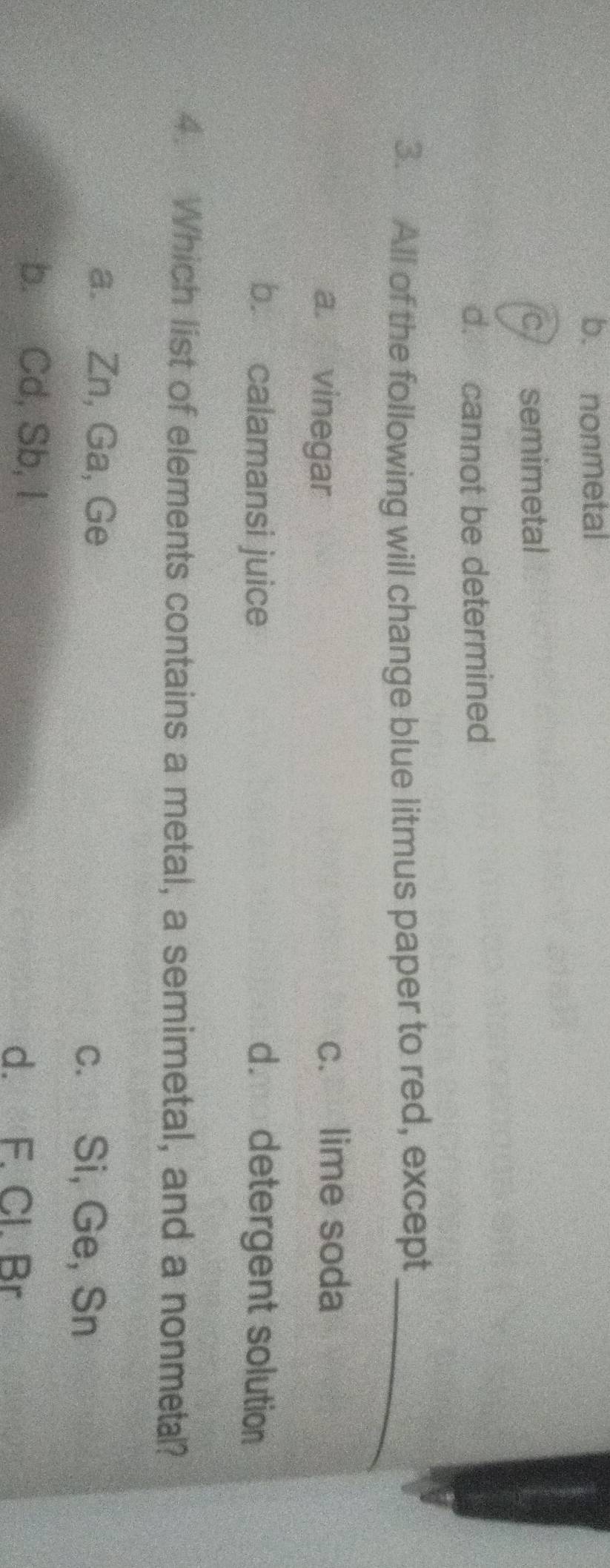 b. nonmetal
c semimetal
d. cannot be determined
3. All of the following will change blue litmus paper to red, except_
a. vinegar c. lime soda
b. calamansi juice d. detergent solution
4. Which list of elements contains a metal, a semimetal, and a nonmetal?
a. Zn, Ga, Ge c. Si, Ge, Sn
b. Cd, Sb, I
d. F. Cl. Br