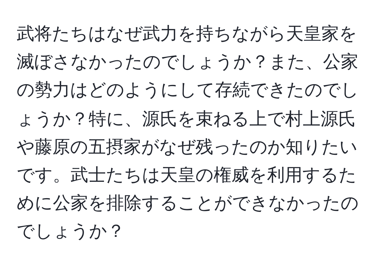 武将たちはなぜ武力を持ちながら天皇家を滅ぼさなかったのでしょうか？また、公家の勢力はどのようにして存続できたのでしょうか？特に、源氏を束ねる上で村上源氏や藤原の五摂家がなぜ残ったのか知りたいです。武士たちは天皇の権威を利用するために公家を排除することができなかったのでしょうか？