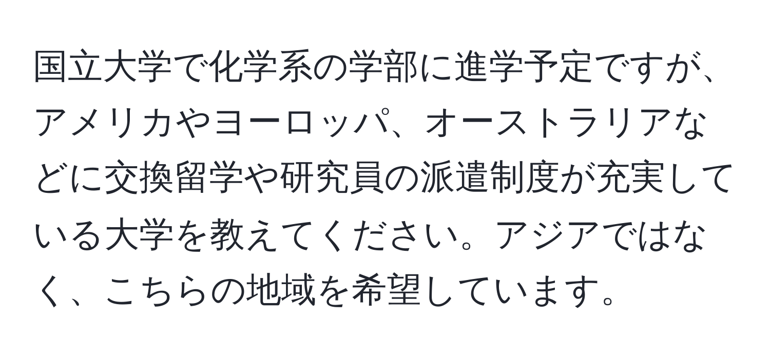 国立大学で化学系の学部に進学予定ですが、アメリカやヨーロッパ、オーストラリアなどに交換留学や研究員の派遣制度が充実している大学を教えてください。アジアではなく、こちらの地域を希望しています。