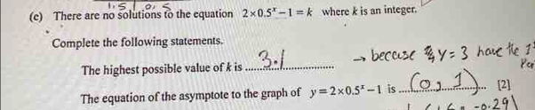 There are no solutions to the equation 2* 0.5^x-1=k where k is an integer. 
Complete the following statements. 
The highest possible value of k is_ 
The equation of the asymptote to the graph of y=2* 0.5^x-1 is_ [2]