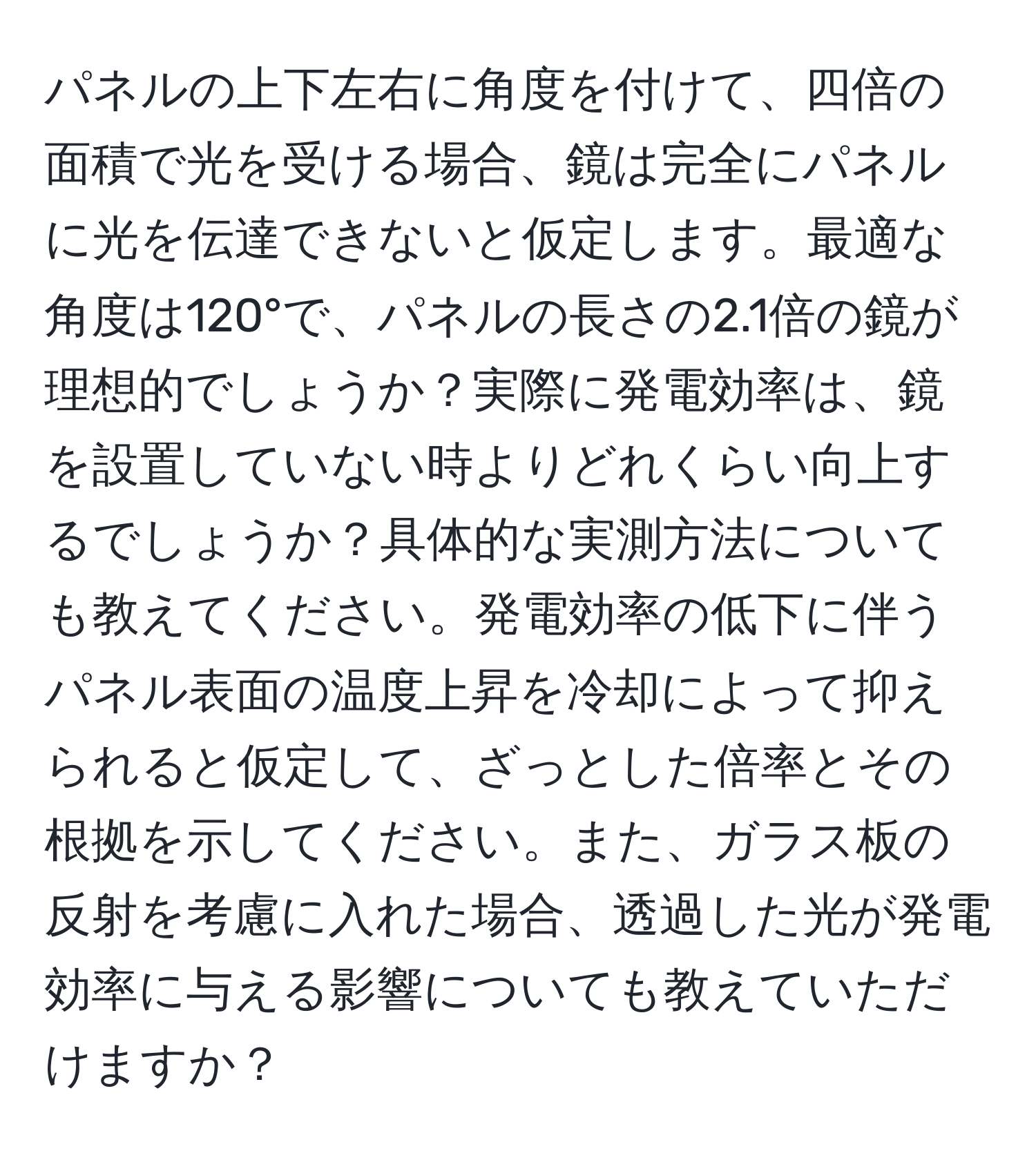 パネルの上下左右に角度を付けて、四倍の面積で光を受ける場合、鏡は完全にパネルに光を伝達できないと仮定します。最適な角度は120°で、パネルの長さの2.1倍の鏡が理想的でしょうか？実際に発電効率は、鏡を設置していない時よりどれくらい向上するでしょうか？具体的な実測方法についても教えてください。発電効率の低下に伴うパネル表面の温度上昇を冷却によって抑えられると仮定して、ざっとした倍率とその根拠を示してください。また、ガラス板の反射を考慮に入れた場合、透過した光が発電効率に与える影響についても教えていただけますか？