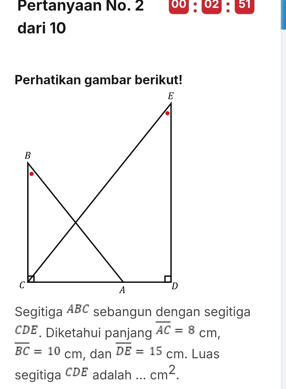 Pertanyaan No. 2 00:02:51 
dari 10
Segitiga ABC sebangun dengan segitiga
CDE. Diketahui panjang overline AC=8cm,
overline BC=10cm , dan overline DE=15cm. Luas 
segitiga CDE adalah ... cm^2.