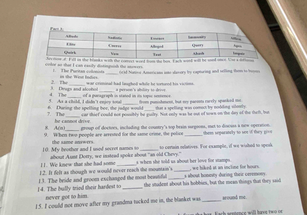 th the correct word from the box. Each word wree 
color so that I can easily distinguish the answers. 
1. The Puritan colonists _(e)d Native Americans into slavery by capturing and selling them to buyers 
in the West Indies. 
2. The _war criminal had laughed while he tortured his victims. 
3. Drugs and alcohol _a person's ability to drive. 
4. The _of a paragraph is stated in its topic sentence. 
5. As a child, I didn’t enjoy total 
6. During the spelling bee, the judge would from punishment, but my parents rarely spanked me. 
that a spelling was correct by nodding silently. 
7. The_ car thief could not possibly be guilty. Not only was he out of town on the day of the theft, but 
he cannot drive. 
_ 
8. A(n) group of doctors, including the country's top brain surgeons, met to discuss a new operation. 
9. When two people are arrested for the same crime, the police _them separately to see if they give 
the same answers. 
10. My brother and I used secret names to _to certain relatives. For example, if we wished to speak 
about Aunt Dotty, we instead spoke about “an old Chevy.” 
I1 . We knew that she had some _s when she told us about her love for stamps. 
12. It felt as though we would never reach the mountain's _, we hiked at an incline for hours. 
13. The bride and groom exchanged the most beautiful _s about honesty during their ceremony. 
14. The bully tried their hardest to _the student about his hobbies, but the mean things that they said 
never got to him. 
15. I could not move after my grandma tucked me in, the blanket was_ around me. 
r Fa h sentence will have two or