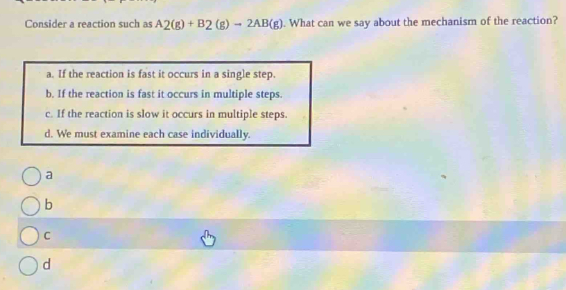 Consider a reaction such as A_2(g)+B_2(g)to 2AB(g). What can we say about the mechanism of the reaction?
a. If the reaction is fast it occurs in a single step.
b. If the reaction is fast it occurs in multiple steps.
c. If the reaction is slow it occurs in multiple steps.
d. We must examine each case individually.
a
b
C
d