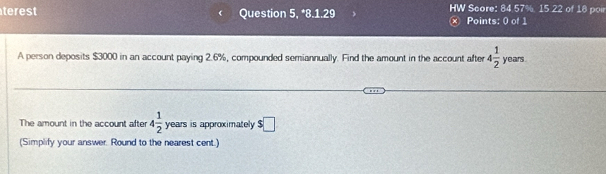 terest Question 5, *8.1.29 HW Score: 84 57% 15.22 of 18 poir 
× Points: 0 of 1 
A person deposits $3000 in an account paying 2.6%, compounded semiannually. Find the amount in the account after 4 1/2  years. 
The amount in the account after 4 1/2  years is approximately $□
(Simplify your answer. Round to the nearest cent.)