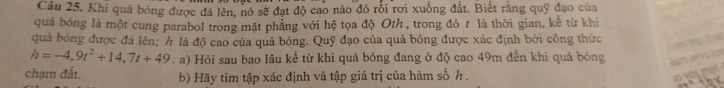 Khi quả bóng được đá lên, nó sẽ đạt độ cao nào đó rồi rơi xuống đất. Biết rằng quỹ đạo của 
quả bóng là một cung parabol trong mặt phẳng với hệ tọa độ Oth , trong đó t là thời gian, kể từ khi 
quả bóng được đá lên; h là độ cao của quả bóng. Quỹ đạo của quả bóng được xác định bởi công thức
h=-4,9t^2+14,7t+49. a) Hỏi sau bao lâu kể từ khi quả bóng đang ở độ cao 49m đến khi quả bóng 
chạm đất. 
b) Hãy tìm tập xác định và tập giá trị của hàm số h.