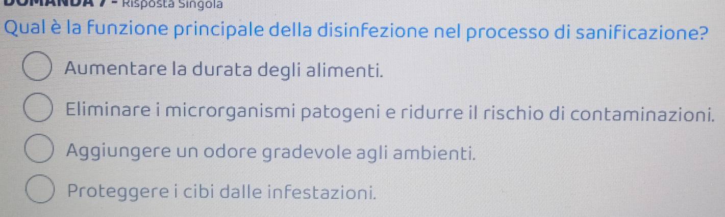 MANDA 7 - Risposta Singola
Qual è la funzione principale della disinfezione nel processo di sanificazione?
Aumentare la durata degli alimenti.
Eliminare i microrganismi patogeni e ridurre il rischio di contaminazioni.
Aggiungere un odore gradevole agli ambienti.
Proteggere i cibi dalle infestazioni.