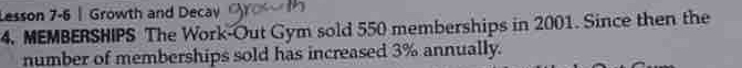 Lesson 7-6 | Growth and Decay 
4. MEMBERSHIPS The Work-Out Gym sold 550 memberships in 2001. Since then the 
number of memberships sold has increased 3% annually.