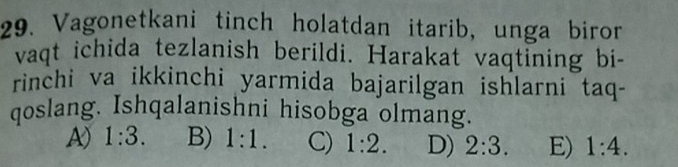 Vagonetkani tinch holatdan itarib, unga biror
vaqt ichida tezlanish berildi. Harakat vaqtining bi-
rinchi va ikkinchi yarmida bajarilgan ishlarni taq-
qoslang. Ishqalanishni hisobga olmang.
A) 1:3. B) 1:1. C) 1:2. D) 2:3. E) 1:4.