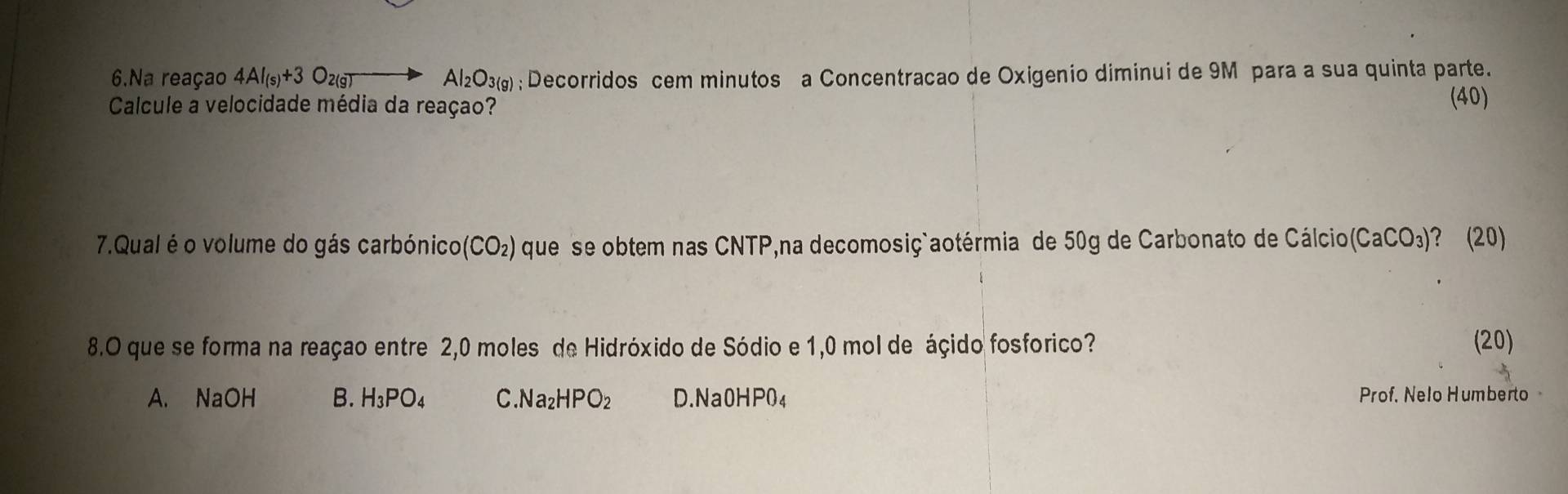 Na reaçao 4AI_(s)+3O_2(g)to Al_2O_3(g); Decorridos cem minutos a Concentracao de Oxigenio diminui de 9M para a sua quinta parte.
Calcule a velocidade média da reaçao? (40)
7.Qual é o volume do gás carbónico (CO_2) que se obtem nas CNTP,na decomosiç`aotérmia de 50g de Carbonato de Cálcio (CaCO_3) )? (20)
8.O que se forma na reaçao entre 2,0 moles de Hidróxido de Sódio e 1,0 mol de áçido fosforico? (20)
A. NaOH B. H_3PO_4 C. Na_2HPO_2 D.Na0HP04 Prof. Nelo Humberto