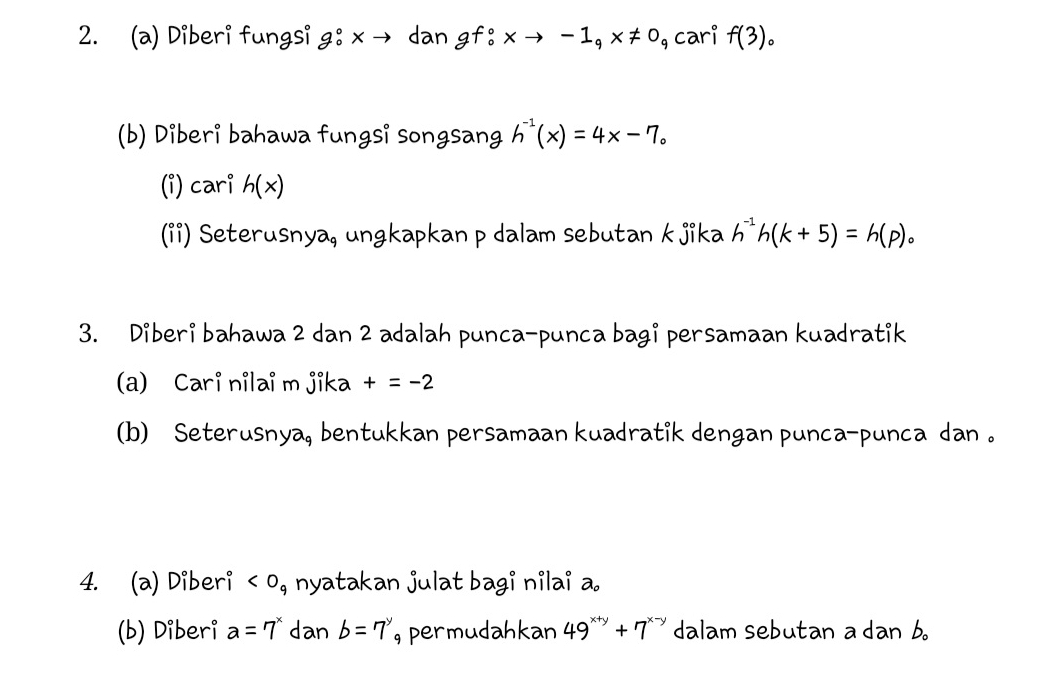 Diberi fungsi g:^circ xto dan gf:xto -1_qx!= 0_q cari f(3)_circ 
(b) Diberi bahawa fungsi songsang h^(-1)(x)=4x-7_circ 
(i) cari h(x)
(ii) Seterusnya, ungkapkan p dalam sebutan kjika h^(-1)h(k+5)=h(p)_circ 
3. Diberi bahawa 2 dan 2 adalah punca-punca bagi persamaan kuadratik 
(a) Cari nilai m jika +=-2
(b) Seterusnya, bentukkan persamaan kuadratik dengan punca-punca dan . 
4. (a) Diberi nyatakan julat bagi nilai a. 
(b) Diberi a=7^x dan b=7^y , permudahkan 49^(x+y)+7^(x-y) dalam sebutan a dan b 。