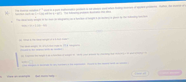 The inverse notation r^(-1) used in a pure mathematics problem is not always used when finding inverses of applied problems. Rather, the inverse of 
function such as C=C(q) will be q=q(C). The following problem illustrates this idea. 
The ideal body weight W for men (in kilograms) as a function of height h (in inches) is given by the following function.
W(h)=51+2.2(h-60)
(a) What is the Ideal weight of a 6-foot male? 
The ideal weight, W. of a 6-foot male is 77.4 kilograms. 
(Round to the nearest tenth as needed) 
(b) Express the height h as a function of weight W. Verify your answer by checking that W(h(W))=W and n(W(n))=n
h(vr)=□
(Use inlegers or decimals for any numbers in the expression. Round to the nearest tenth as needed ) 
View an example Get more help - Clear all a arerum