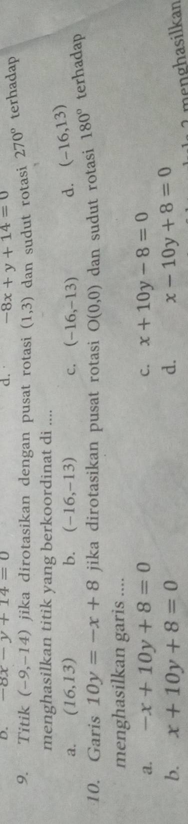 D. -8x-y+14=0 d. -8x+y+14=0
9. Titik (-9,-14) jika dirotasikan dengan pusat rotasi (1,3) dan sudut rotasi 270° terhadap
menghasilkan titik yang berkoordinat di ....
a. (16,13) b. (-16,-13) C. (-16,-13) d. (-16,13)
10. Garis 10y=-x+8 jika dirotasikan pusat rotasi O(0,0) dan sudut rotasi 180° terhadap
menghasilkan garis ....
a. -x+10y+8=0 C. x+10y-8=0
b. x+10y+8=0 d. x-10y+8=0 menghasilkan