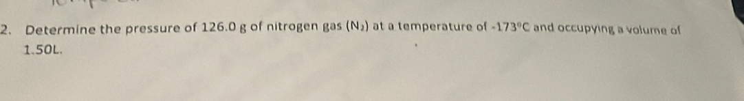 Determine the pressure of 126.0 g of nitrogen gas (N_2) at a temperature of -173°C and occupying a volume of
1.50L.