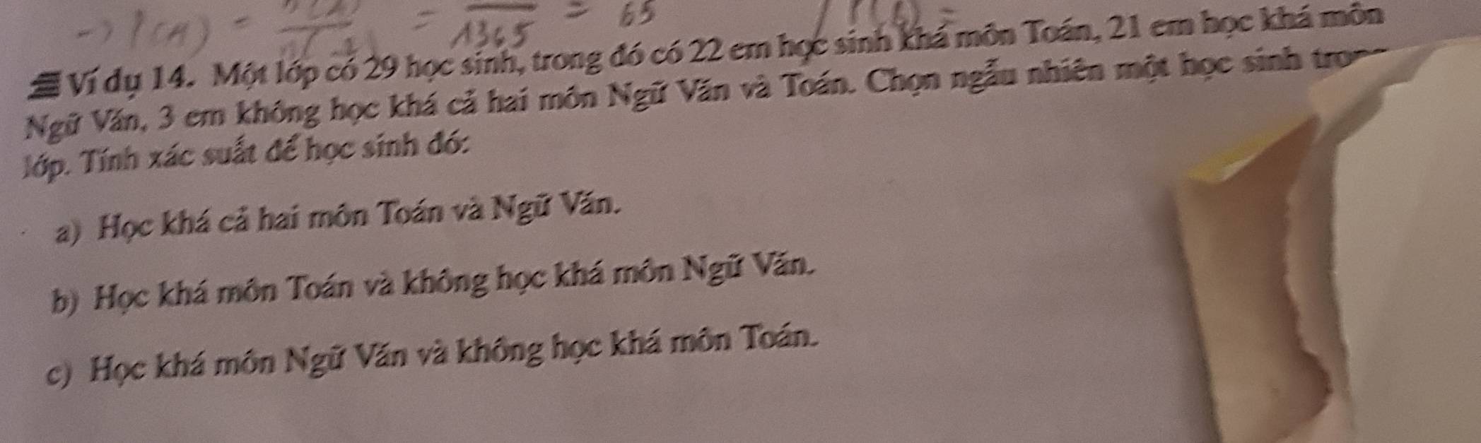 # Ví dụ 14. Một lớp có 29 học sinh, trong đó có 22 em học sinh khá môn Toán, 21 em học khá môn
Ngữ Văn, 3 em không học khá cả hai môn Ngữ Văn và Toán. Chọn ngẫu nhiên một học sinh tron
Tớp. Tính xác suất để học sinh đó:
a) Học khá cả hai môn Toán và Ngữ Văn.
b) Học khá môn Toán và không học khá môn Ngữ Văn.
c) Học khá môn Ngữ Văn và không học khá môn Toán.