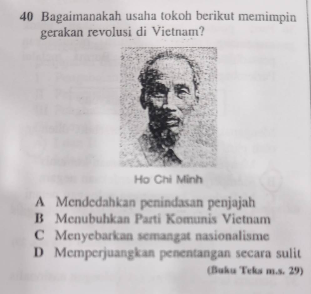 Bagaimanakah usaha tokoh berikut memimpin
gerakan revolusi di Vietnam?
Họ Chi Minh
A Mendedahkan penindasan penjajah
B Menubuhkan Parti Komunis Vietnam
C Menyebarkan semangat nasionalisme
D Memperjuangkan penentangan secara sulit
(Buku Teks m.s. 29)