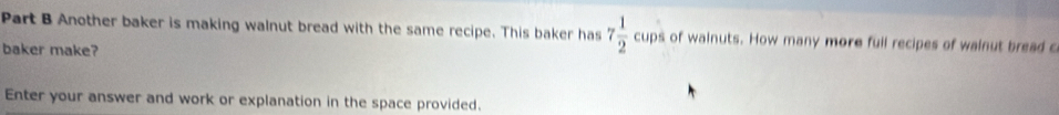 Another baker is making walnut bread with the same recipe. This baker has 7 1/2 cups of wainuts. How many more full recipes of wainut bread c 
baker make? 
Enter your answer and work or explanation in the space provided.