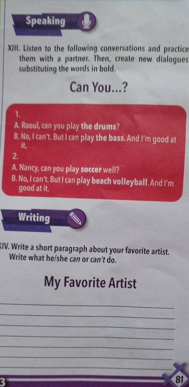 Speaking
XIII. Listen to the following conversations and practice
them with a partner. Then, create new dialogues
substituting the words in bold.
Can You...?
1、
A. Raoul, can you play the drums?
B. No, I can't. But I can play the bass. And I'm good at
it.
2.
A. Nancy, can you play soccer well?
B. No, I can't. But I can play beach volleyball. And I’m
good at it.
Writing
KIV. Write a short paragraph about your favorite artist.
Write what he/she can or can’t do.
My Favorite Artist
_
_
_
_
_
_
_
_
3
81