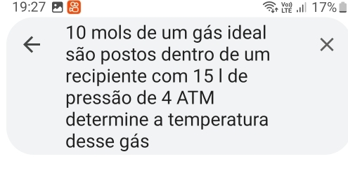 19:27 17%
a
10 mols de um gás ideal 
são postos dentro de um X
recipiente com 15 I de 
pressão de 4 ATM
determine a temperatura 
desse gás