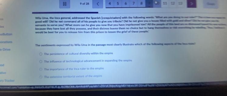 10 9 of 28 4 5 6 7 8 11 12 27 Tn
25 Wila Uma, the Inca general, addressed the Spanish [conquistadors] with the following words. What an melhing a n 
good will? Did he not command all of his people to give you tribute? Did he not give you a house filled wih gold ndlen? De mo 
servants to serve you? What more can he give you now that you have imprisoned him? All the people of this and an a ism 
les because they have lost all they possess, and their distress leaves them no choice but to hang themselves on tl membing he man. hos 
Buttan would be best for you to release him from this prison to lessen the grief of these people.'
orations
The sentiments expressed by Wila Uma in the passage most clearly illustrate which of the following apet of the hs san 
le Drive
The persistence of cultural diversity within the empire
The influence of technological advancement in expanding the empire
nd
stive The importance of the Inca ruler to the empire
The extensive territorial extent of the empire
ery Tracker