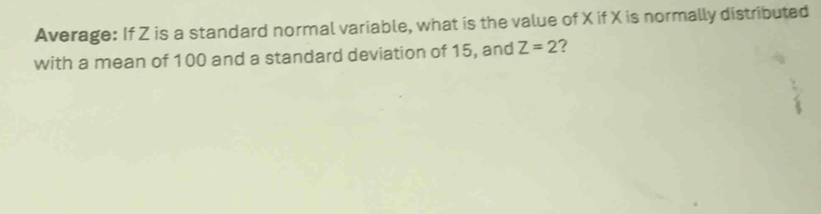 Average: If Z is a standard normal variable, what is the value of X if X is normally distributed 
with a mean of 100 and a standard deviation of 15, and Z=2 ?