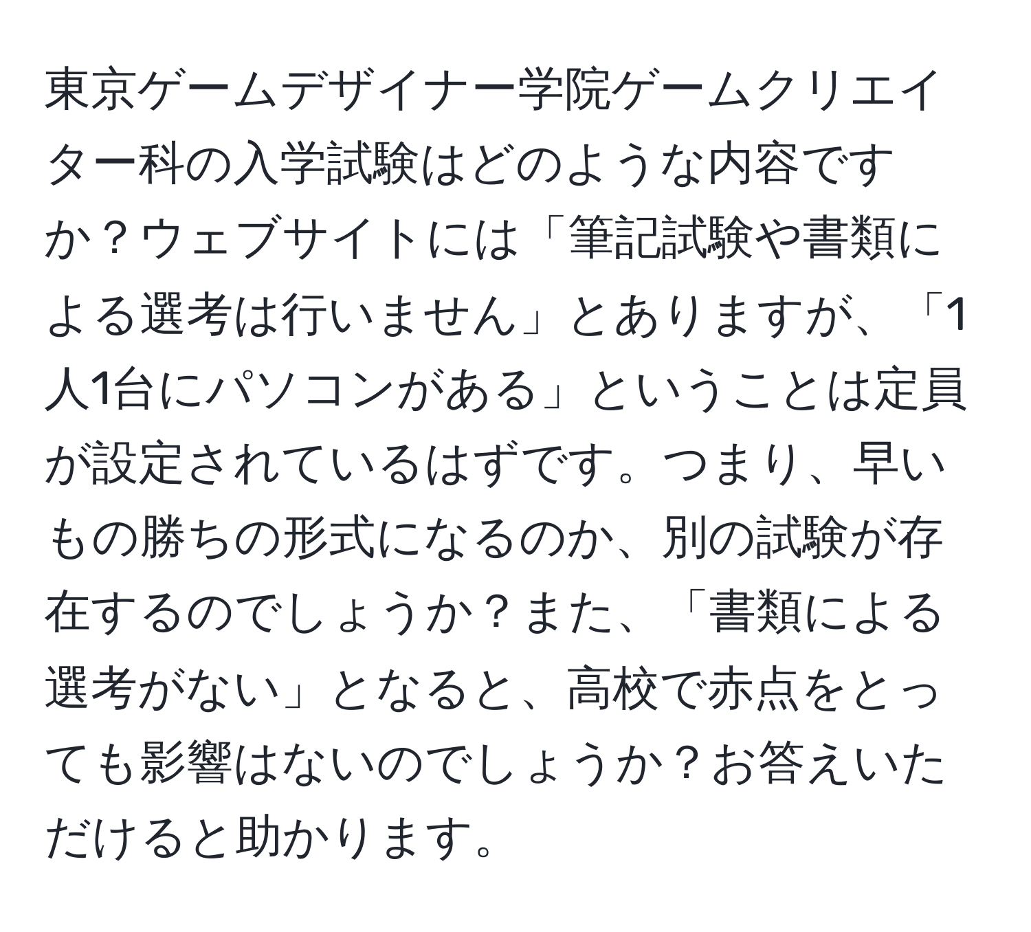 東京ゲームデザイナー学院ゲームクリエイター科の入学試験はどのような内容ですか？ウェブサイトには「筆記試験や書類による選考は行いません」とありますが、「1人1台にパソコンがある」ということは定員が設定されているはずです。つまり、早いもの勝ちの形式になるのか、別の試験が存在するのでしょうか？また、「書類による選考がない」となると、高校で赤点をとっても影響はないのでしょうか？お答えいただけると助かります。