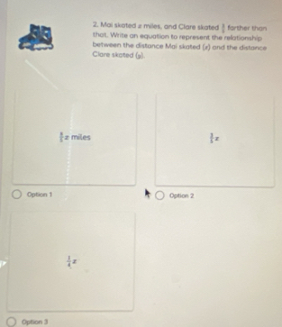 Mai skoted z miles, and Clare skated 1 farther than
that. Write an equation to represent the relationship
between the distance Mai skated (z) and the distance
Clare skated (y)
 1/5 x miles
 3/5 x
Option 1 Option 2
 1/4 x
Option 3