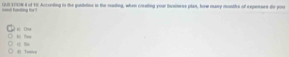 of 10: According to the guideline in the reading, when creating your business plan, how many months of expenses do you
need funding for?
a) One
b) Two
c) Six
d) Twelve