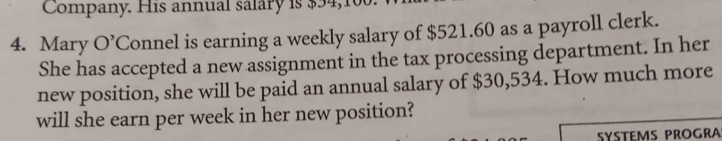 Company. His annual salary is $54,10
4. Mary O' Connel is earning a weekly salary of $521.60 as a payroll clerk. 
She has accepted a new assignment in the tax processing department. In her 
new position, she will be paid an annual salary of $30,534. How much more 
will she earn per week in her new position? 
SYSTEMS PROGRA