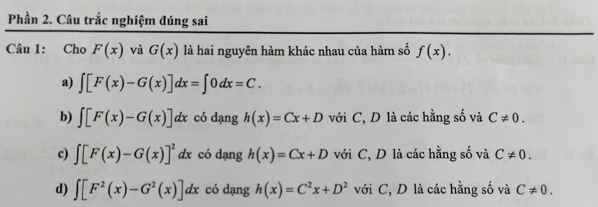 Phần 2. Câu trắc nghiệm đúng sai
Câu 1: Cho F(x) và G(x) là hai nguyên hàm khác nhau của hàm số f(x).
a) ∈t [F(x)-G(x)]dx=∈t 0dx=C.
b) ∈t [F(x)-G(x)]dx có dạng h(x)=Cx+D với C, D là các hằng số và C!= 0.
c) ∈t [F(x)-G(x)]^2dx có dạng h(x)=Cx+D với C, D là các hằng số và C!= 0.
d) ∈t [F^2(x)-G^2(x)]dx có dạng h(x)=C^2x+D^2 ới C, D là các hằng số và C!= 0.