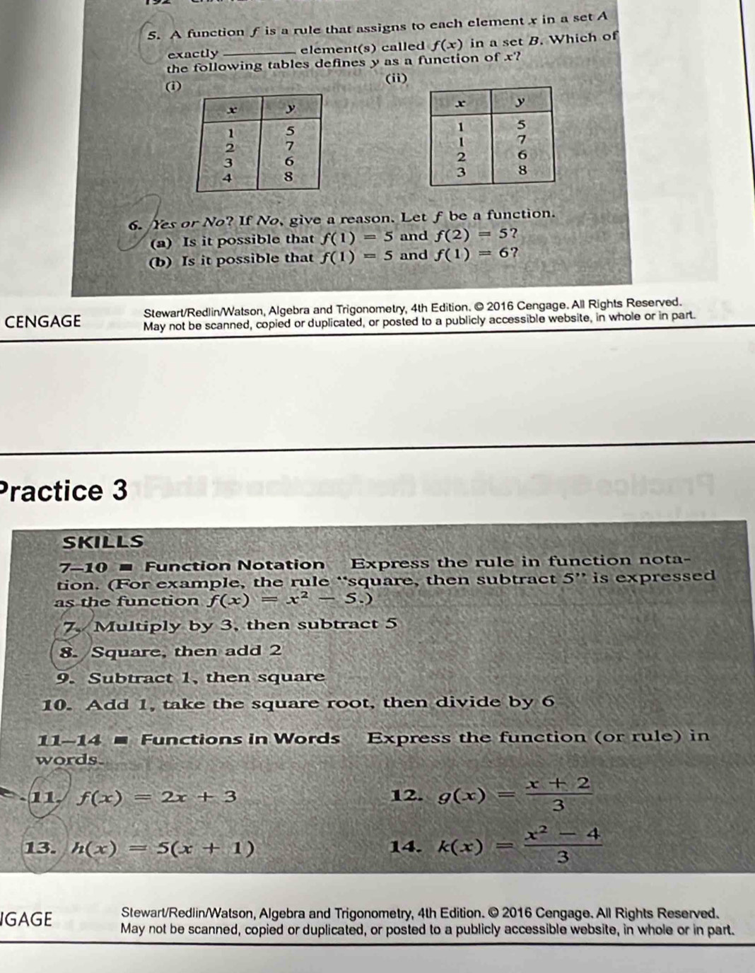 A function f is a rule that assigns to each element x in a set A 
exactly _element(s) called f(x) in a set B. Which of 
the following tables defines y as a function of x? 
(i) (i) 
6. Yes or No? If No, give a reason. Let f be a function. 
(a) Is it possible that f(1)=5 and f(2)=5 ? 
(b) Is it possible that f(1)=5 and f(1)=6 ? 
Stewart/Redlin/Watson, Algebra and Trigonometry, 4th Edition. © 2016 Cengage. All Rights Reserved. 
CENGAGE May not be scanned, copied or duplicated, or posted to a publicly accessible website, in whole or in part. 
Practice 3 
SKILLS 
7-10 = Function Notation Express the rule in function nota- 
tion. (For example, the rule “square, then subtract 5'' is expressed 
as the function f(x)=x^2-5.)
7, Multiply by 3, then subtract 5
8. Square, then add 2
9. Subtract 1, then square 
10. Add 1, take the square root, then divide by 6
11-14 ■ Functions in Words Express the function (or rule) in 
words. 
11. f(x)=2x+3 12. g(x)= (x+2)/3 
13. h(x)=5(x+1) 14. k(x)= (x^2-4)/3 
Stewart/Redlin/Watson, Algebra and Trigonometry, 4th Edition. © 2016 Cengage. All Rights Reserved. 
IGAGE May not be scanned, copied or duplicated, or posted to a publicly accessible website, in whole or in part.