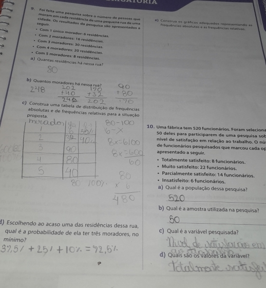 Foi feita uma pesquisa sobre o número de pessoas que e) Construa os gráficos adequados representando as
moram em cada residência de uma pequena rua de uma
seguir. cidade. Os resultados da pesquisa são apresentados a frequências absolutas e as frequências relativas.
Com 1 único morador: 6 residências
Com 2 moradores: 16 residências
Com 3 moradores: 30 residências
Com 4 moradores: 20 residências.
Com 5 moradores: 8 residências
#) Quantas residências há nessa rua?
b) Quantos moradores há nessa rua?
c) Construa uma tabela de distribuição de frequências
absolutas e de frequências relativas para a situação
proposta.
10. Uma fábrica tem 520 funcionários. Foram seleciona
50 deles para participarem de uma pesquisa sob
nível de satisfação em relação ao trabalho. O nú
de funcionários pesquisados que marcou cada op
apresentado a seguir.
Totalmente satisfeito: 8 funcionários.
Muito satisfeito: 22 funcionários.
Parcialmente satisfeito: 14 funcionários.
Insatisfeito: 6 funcionários.
a) Qual é a população dessa pesquisa?
_
b) Qual é a amostra utilizada na pesquisa?
d) Escolhendo ao acaso uma das residências dessa rua, c) Qual é a variável pesquisada?
qual é a probabilidade de ela ter três moradores, no
_
mínimo?
d) Quais são os valores da variável?
_